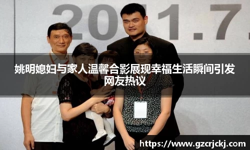 姚明媳妇与家人温馨合影展现幸福生活瞬间引发网友热议