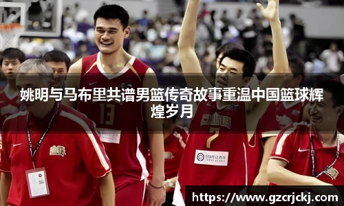 姚明与马布里共谱男篮传奇故事重温中国篮球辉煌岁月